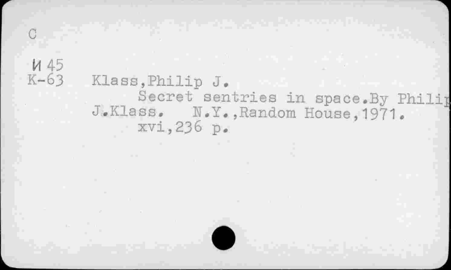 ﻿c
M 45
K-63 Klass,Philip J,
Secret sentries in space.By Phili J.Klass. N.Y.,Random House,1971.
xvi,236 p.